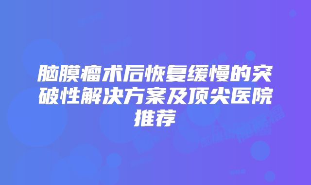 脑膜瘤术后恢复缓慢的突破性解决方案及顶尖医院推荐