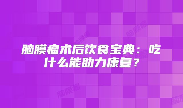 脑膜瘤术后饮食宝典：吃什么能助力康复？