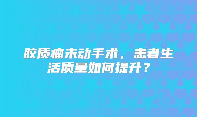 胶质瘤未动手术，患者生活质量如何提升？