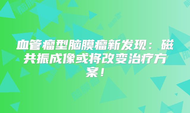 血管瘤型脑膜瘤新发现：磁共振成像或将改变治疗方案！