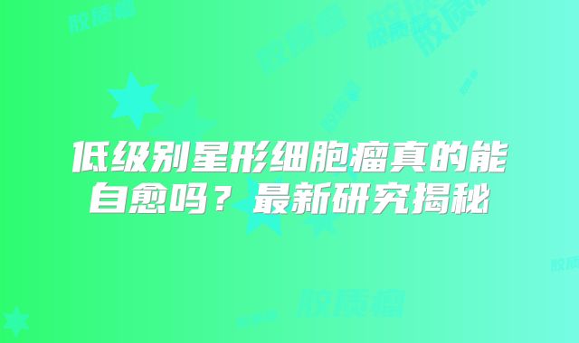 低级别星形细胞瘤真的能自愈吗？最新研究揭秘