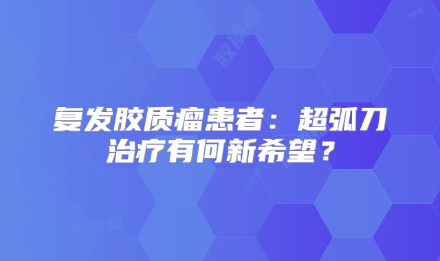 复发胶质瘤患者：超弧刀治疗有何新希望？
