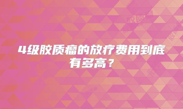 4级胶质瘤的放疗费用到底有多高？