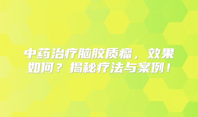 中药治疗脑胶质瘤，效果如何？揭秘疗法与案例！
