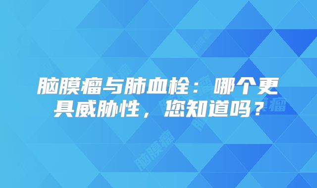 脑膜瘤与肺血栓：哪个更具威胁性，您知道吗？