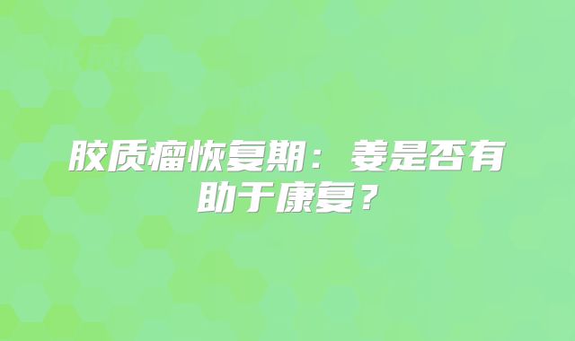 胶质瘤恢复期：姜是否有助于康复？