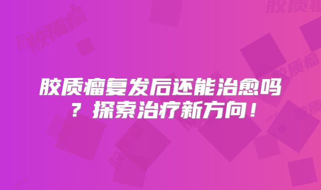 胶质瘤复发后还能治愈吗？探索治疗新方向！