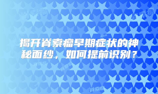 揭开脊索瘤早期症状的神秘面纱，如何提前识别？