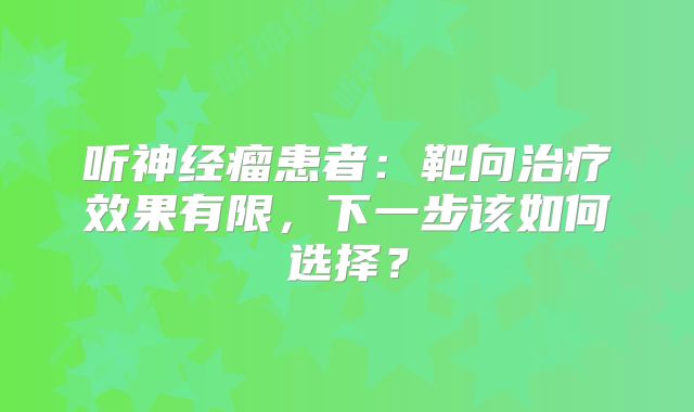 听神经瘤患者：靶向治疗效果有限，下一步该如何选择？