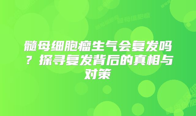 髓母细胞瘤生气会复发吗？探寻复发背后的真相与对策