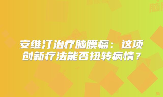 安维汀治疗脑膜瘤：这项创新疗法能否扭转病情？