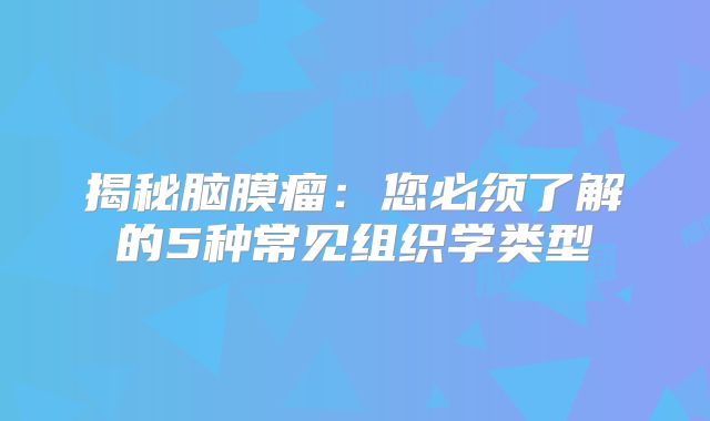 揭秘脑膜瘤：您必须了解的5种常见组织学类型