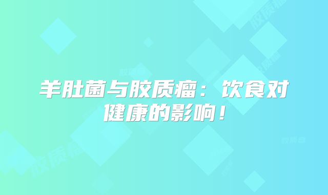 羊肚菌与胶质瘤：饮食对健康的影响！