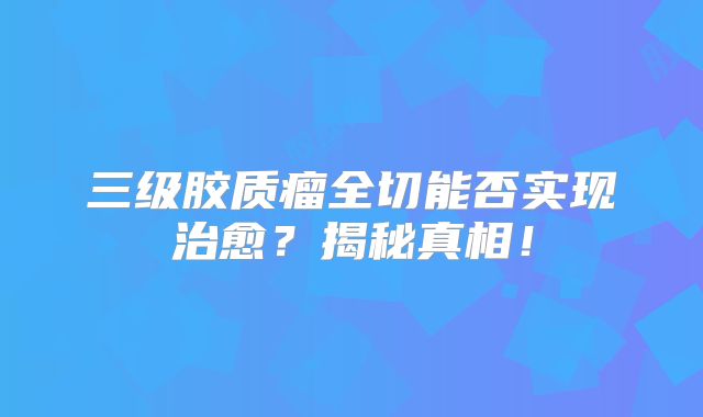 三级胶质瘤全切能否实现治愈？揭秘真相！