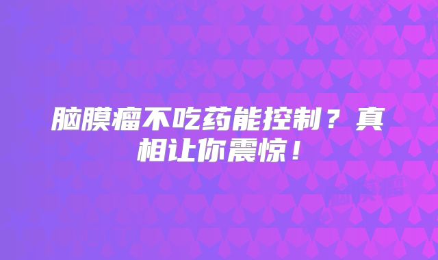 脑膜瘤不吃药能控制？真相让你震惊！