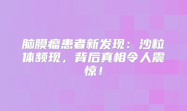 脑膜瘤患者新发现：沙粒体频现，背后真相令人震惊！