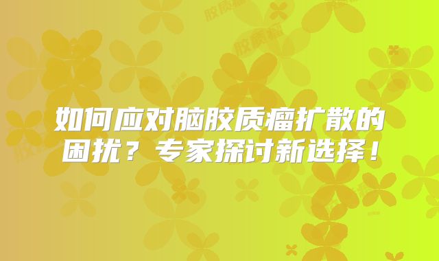 如何应对脑胶质瘤扩散的困扰？专家探讨新选择！