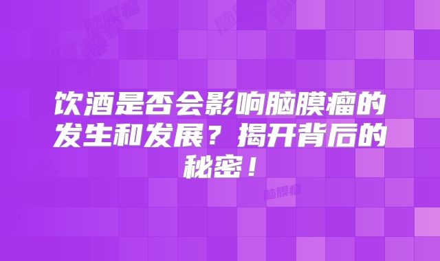 饮酒是否会影响脑膜瘤的发生和发展？揭开背后的秘密！