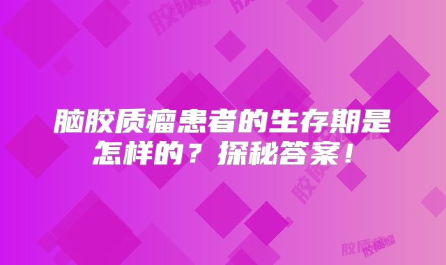 脑胶质瘤患者的生存期是怎样的？探秘答案！