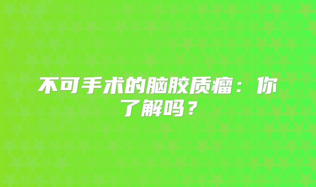 不可手术的脑胶质瘤：你了解吗？