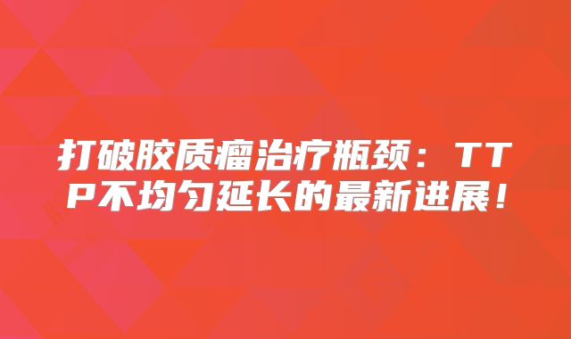 打破胶质瘤治疗瓶颈：TTP不均匀延长的最新进展！
