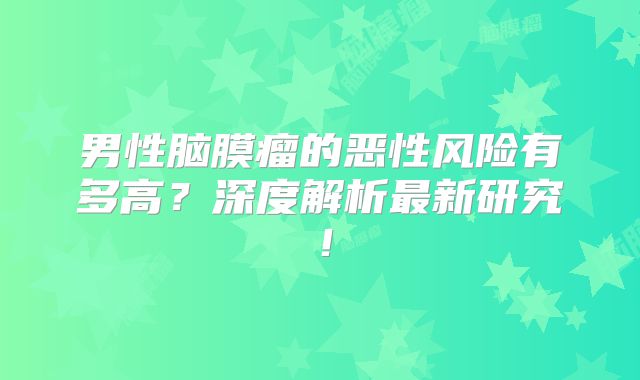 男性脑膜瘤的恶性风险有多高？深度解析最新研究！