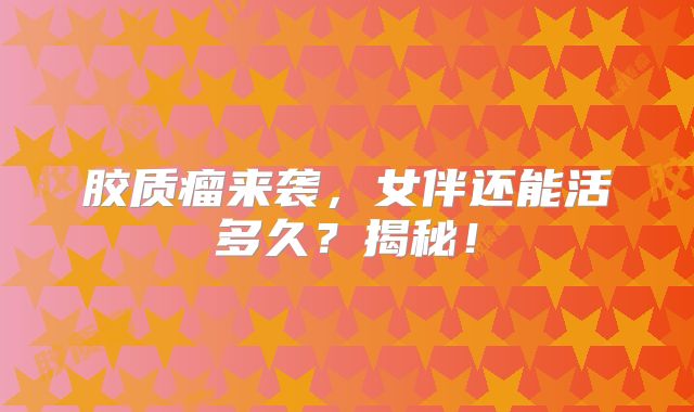 胶质瘤来袭，女伴还能活多久？揭秘！