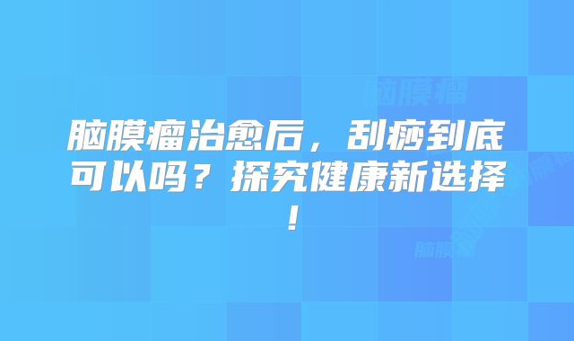 脑膜瘤治愈后，刮痧到底可以吗？探究健康新选择！