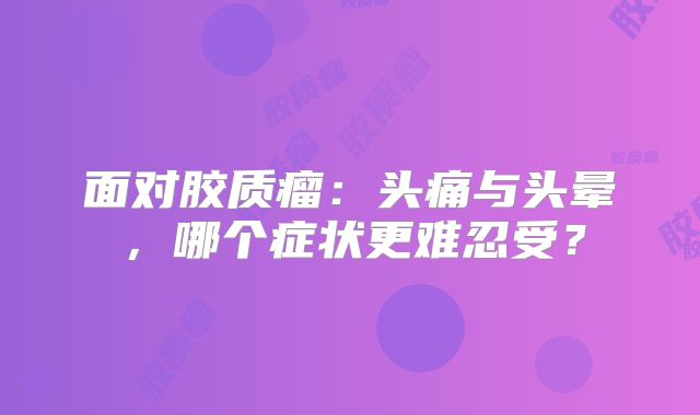 面对胶质瘤：头痛与头晕，哪个症状更难忍受？