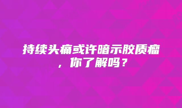 持续头痛或许暗示胶质瘤，你了解吗？