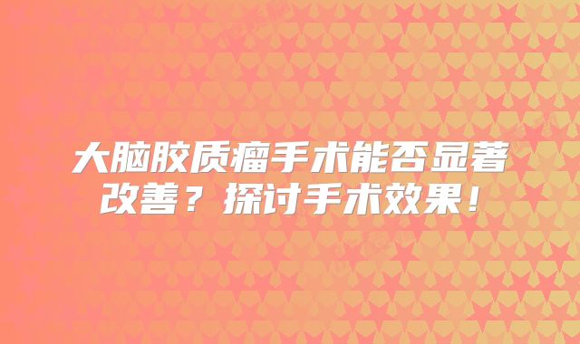 大脑胶质瘤手术能否显著改善？探讨手术效果！