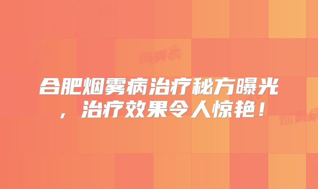合肥烟雾病治疗秘方曝光，治疗效果令人惊艳！