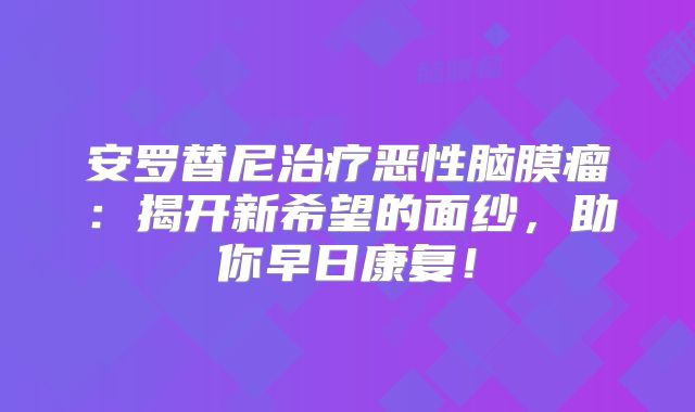 安罗替尼治疗恶性脑膜瘤：揭开新希望的面纱，助你早日康复！