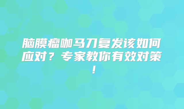 脑膜瘤咖马刀复发该如何应对？专家教你有效对策！