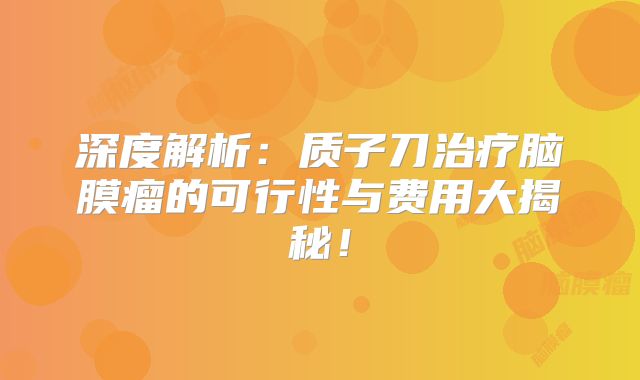 深度解析：质子刀治疗脑膜瘤的可行性与费用大揭秘！