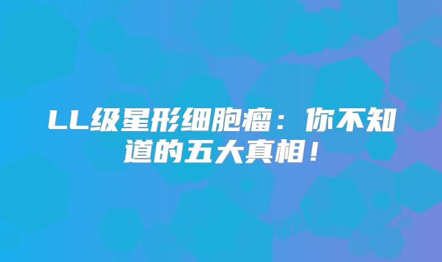 LL级星形细胞瘤：你不知道的五大真相！