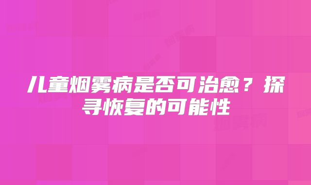 儿童烟雾病是否可治愈？探寻恢复的可能性