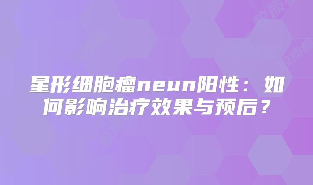星形细胞瘤neun阳性：如何影响治疗效果与预后？