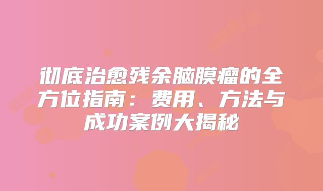 彻底治愈残余脑膜瘤的全方位指南：费用、方法与成功案例大揭秘