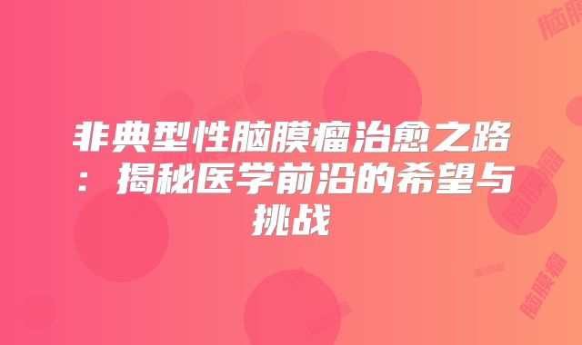非典型性脑膜瘤治愈之路：揭秘医学前沿的希望与挑战