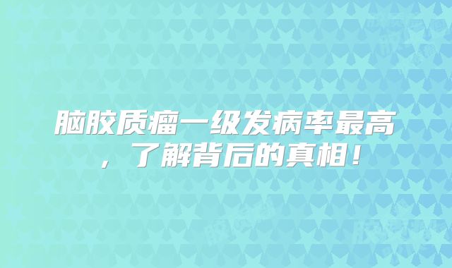 脑胶质瘤一级发病率最高，了解背后的真相！