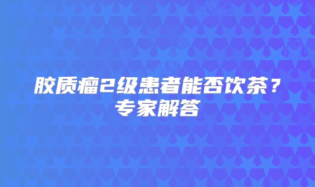 胶质瘤2级患者能否饮茶？专家解答
