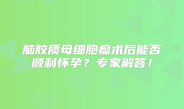 脑胶质母细胞瘤术后能否顺利怀孕？专家解答！