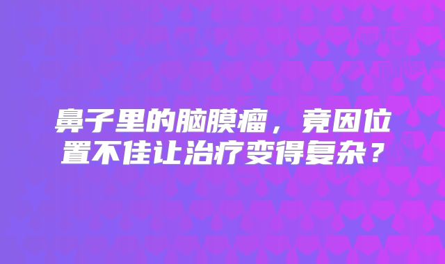 鼻子里的脑膜瘤，竟因位置不佳让治疗变得复杂？
