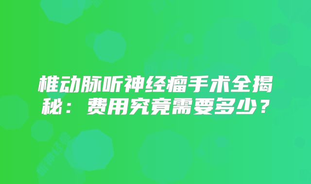 椎动脉听神经瘤手术全揭秘：费用究竟需要多少？