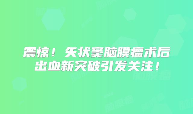 震惊！矢状窦脑膜瘤术后出血新突破引发关注！