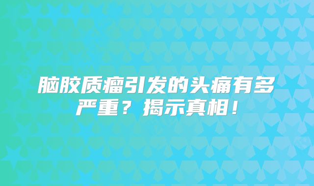 脑胶质瘤引发的头痛有多严重？揭示真相！