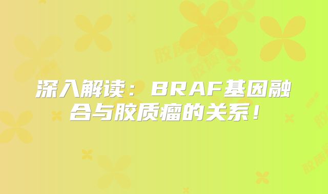 深入解读：BRAF基因融合与胶质瘤的关系！