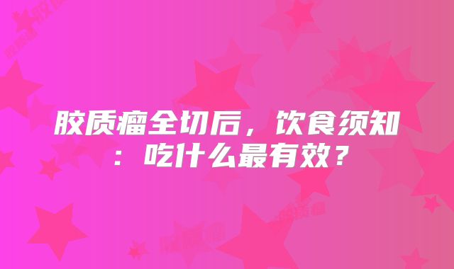 胶质瘤全切后，饮食须知：吃什么最有效？