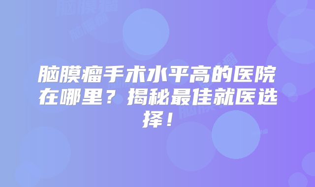 脑膜瘤手术水平高的医院在哪里？揭秘最佳就医选择！